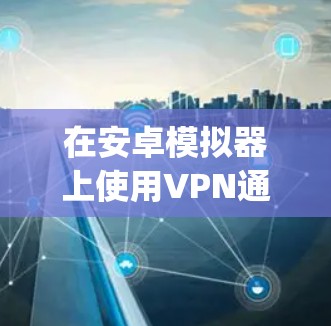 在安卓模拟器上使用VPN通常涉及以下步骤，具体方法取决于你的需求和使用的模拟器类型（如BlueStacks、NoxPlayer、LDPlayer等）以下是详细指南