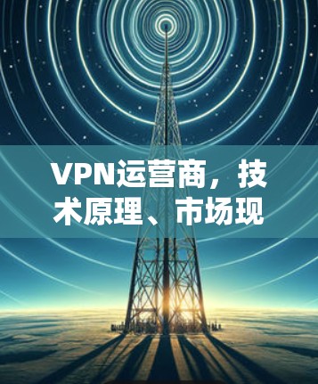 VPN运营商，技术原理、市场现状与未来趋势
