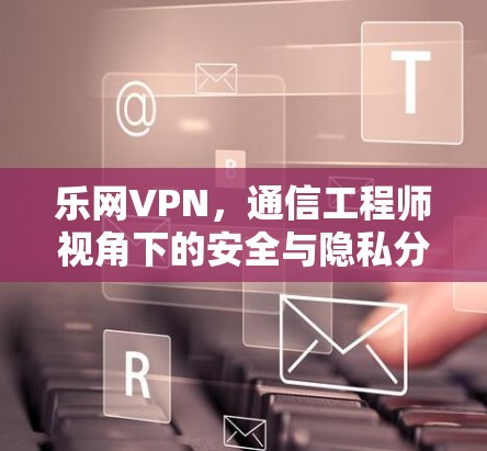 乐网VPN,通信工程师视角下的安全与隐私分析